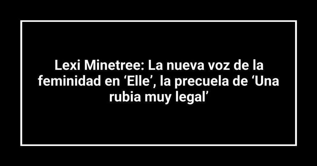 Lexi Minetree: La nueva voz de la feminidad en ‘Elle’, la precuela de ‘Una rubia muy legal’