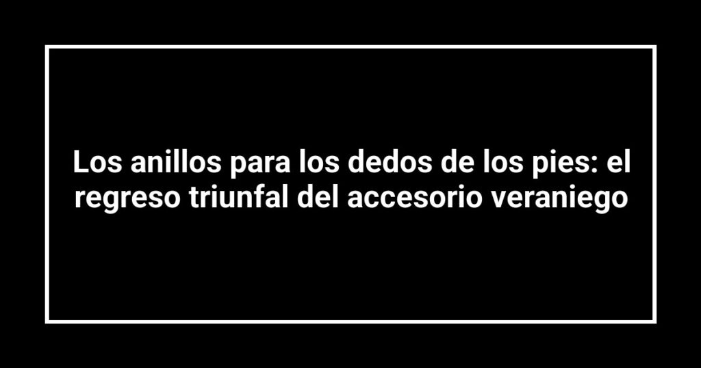 Los anillos para los dedos de los pies: el regreso triunfal del accesorio veraniego