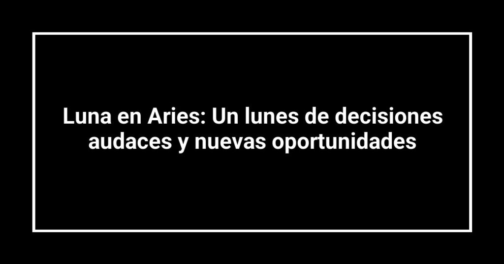 Luna en Aries: Un lunes de decisiones audaces y nuevas oportunidades