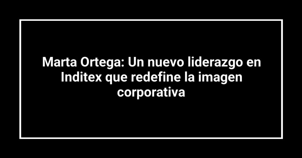 Marta Ortega: Un nuevo liderazgo en Inditex que redefine la imagen corporativa