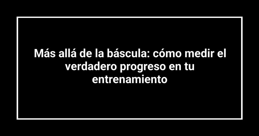 Más allá de la báscula: cómo medir el verdadero progreso en tu entrenamiento
