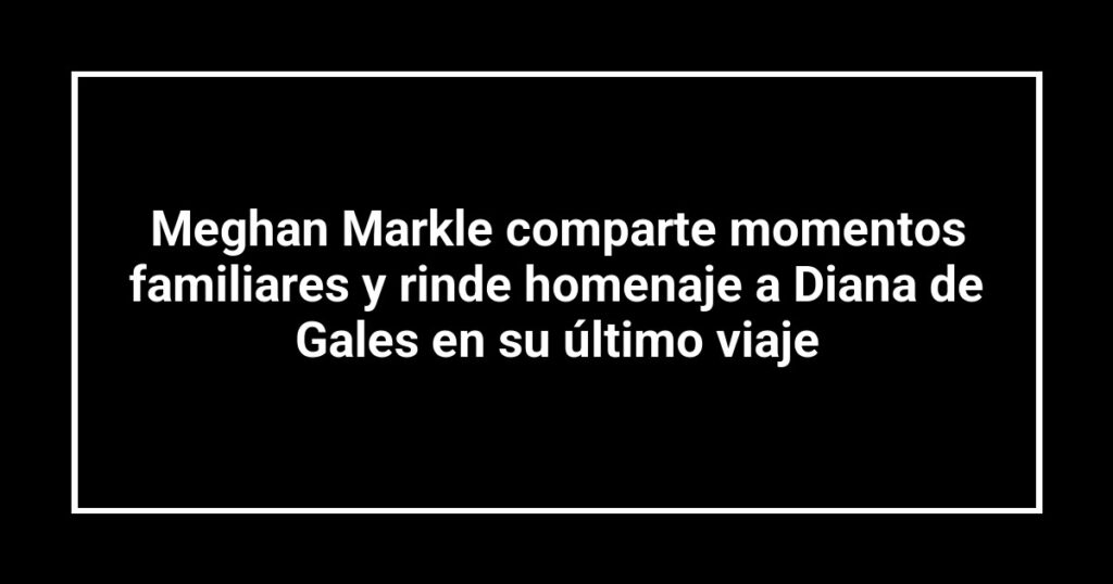 Meghan Markle comparte momentos familiares y rinde homenaje a Diana de Gales en su último viaje