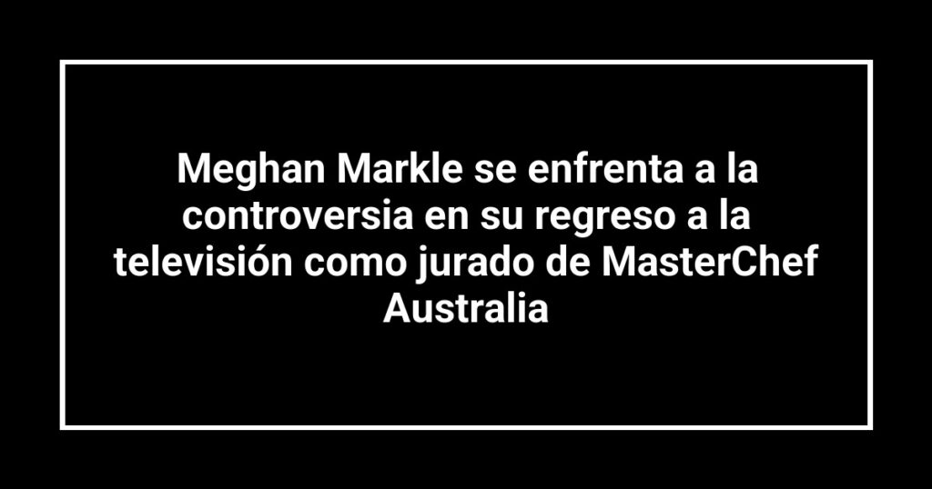 Meghan Markle se enfrenta a la controversia en su regreso a la televisión como jurado de MasterChef Australia
