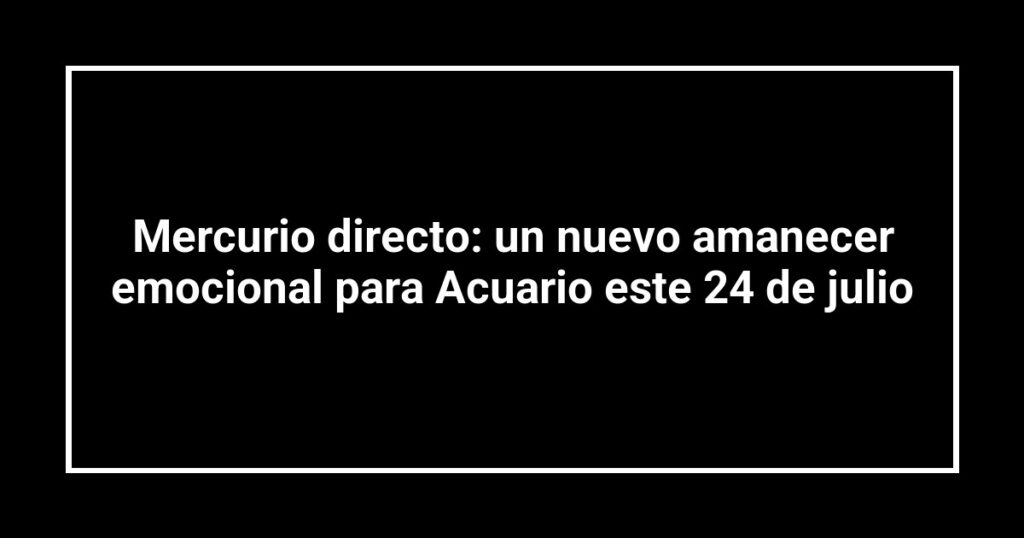 Mercurio directo: un nuevo amanecer emocional para Acuario este 24 de julio