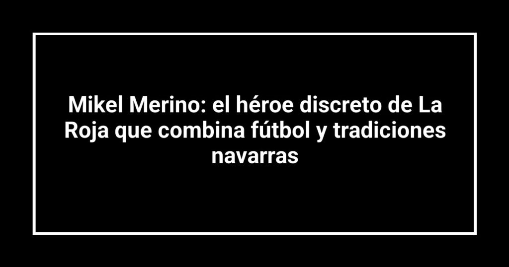 Mikel Merino: el héroe discreto de La Roja que combina fútbol y tradiciones navarras