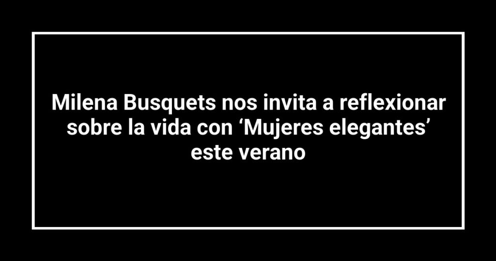 Milena Busquets nos invita a reflexionar sobre la vida con ‘Mujeres elegantes’ este verano