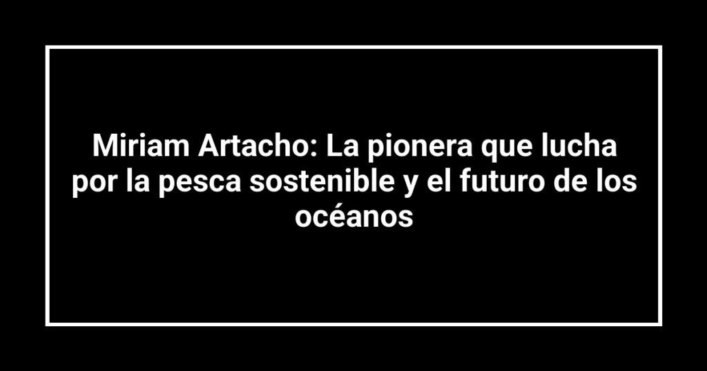 Miriam Artacho: La pionera que lucha por la pesca sostenible y el futuro de los océanos