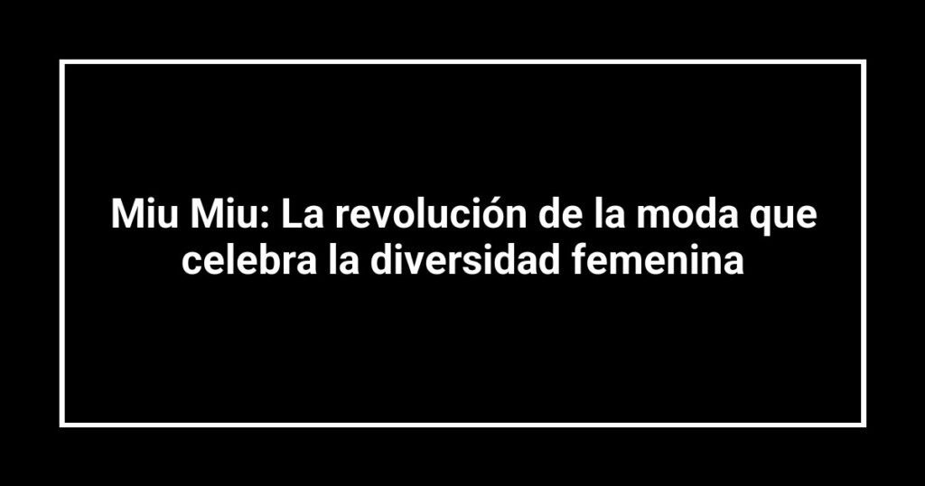 Miu Miu: La revolución de la moda que celebra la diversidad femenina