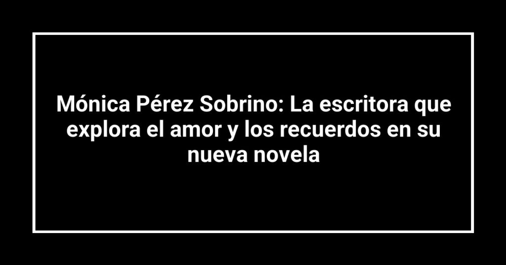 Mónica Pérez Sobrino: La escritora que explora el amor y los recuerdos en su nueva novela
