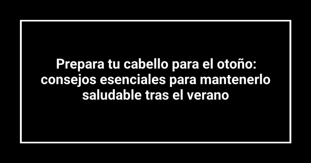 Prepara tu cabello para el otoño: consejos esenciales para mantenerlo saludable tras el verano