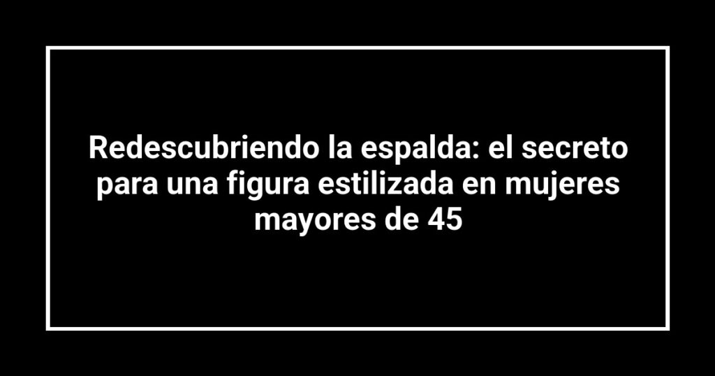 Redescubriendo la espalda: el secreto para una figura estilizada en mujeres mayores de 45
