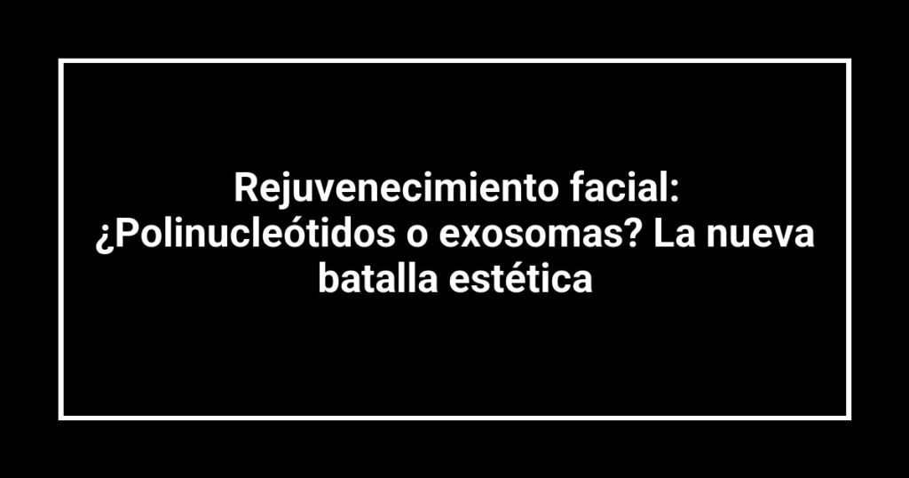 Rejuvenecimiento facial: ¿Polinucleótidos o exosomas? La nueva batalla estética