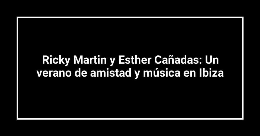 Ricky Martin y Esther Cañadas: Un verano de amistad y música en Ibiza