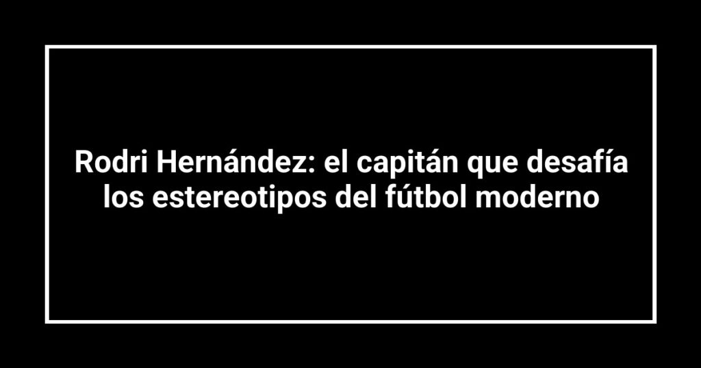 Rodri Hernández: el capitán que desafía los estereotipos del fútbol moderno