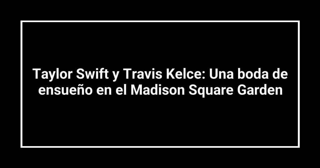 Taylor Swift y Travis Kelce: Una boda de ensueño en el Madison Square Garden