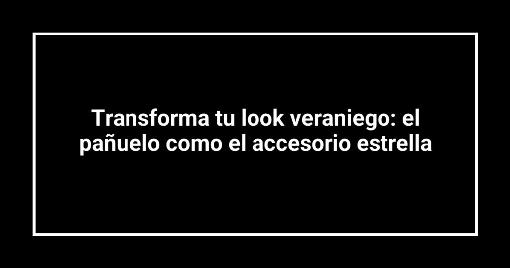 Transforma tu look veraniego: el pañuelo como el accesorio estrella