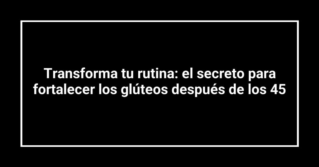 Transforma tu rutina: el secreto para fortalecer los glúteos después de los 45