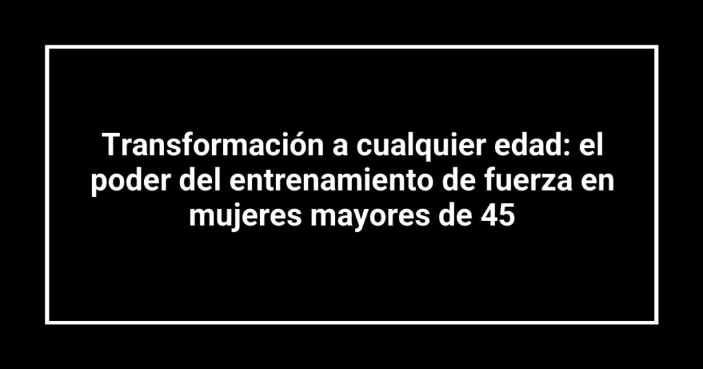 Transformación a cualquier edad: el poder del entrenamiento de fuerza en mujeres mayores de 45