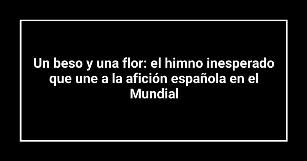 Un beso y una flor: el himno inesperado que une a la afición española en el Mundial