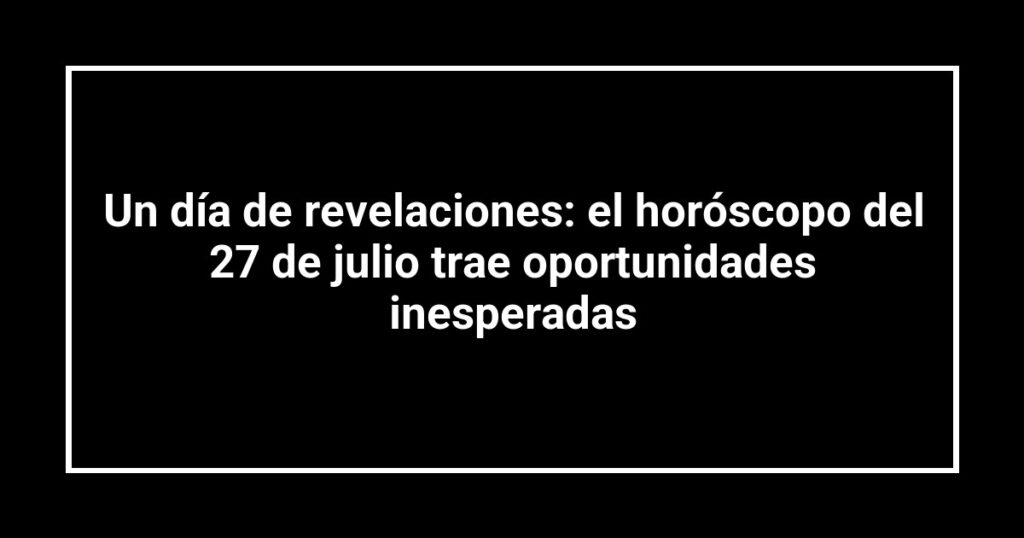 Un día de revelaciones: el horóscopo del 27 de julio trae oportunidades inesperadas