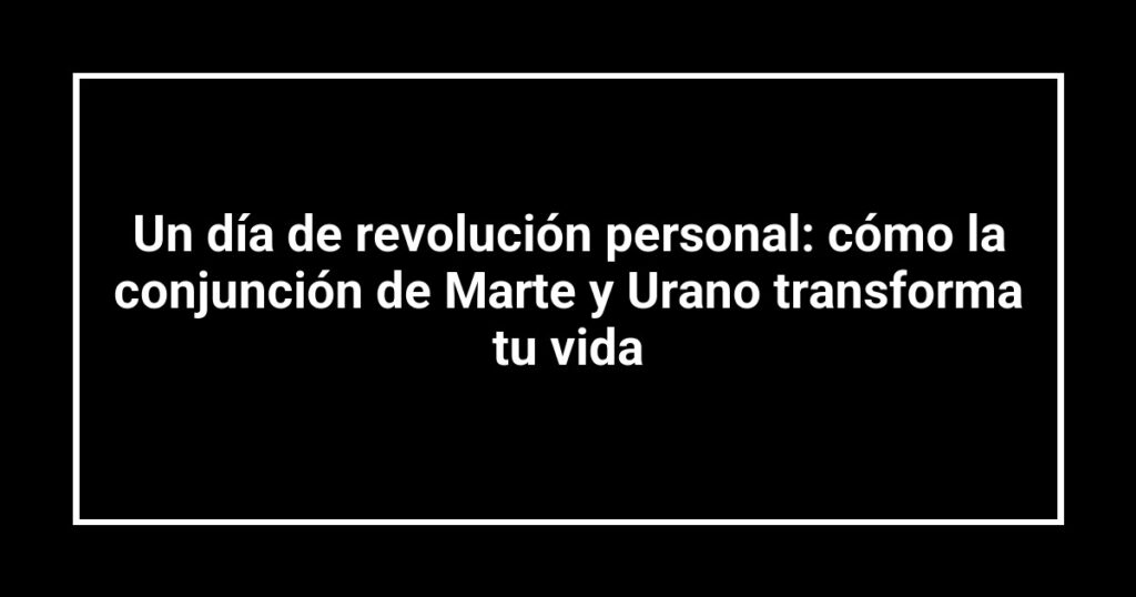 Un día de revolución personal: cómo la conjunción de Marte y Urano transforma tu vida