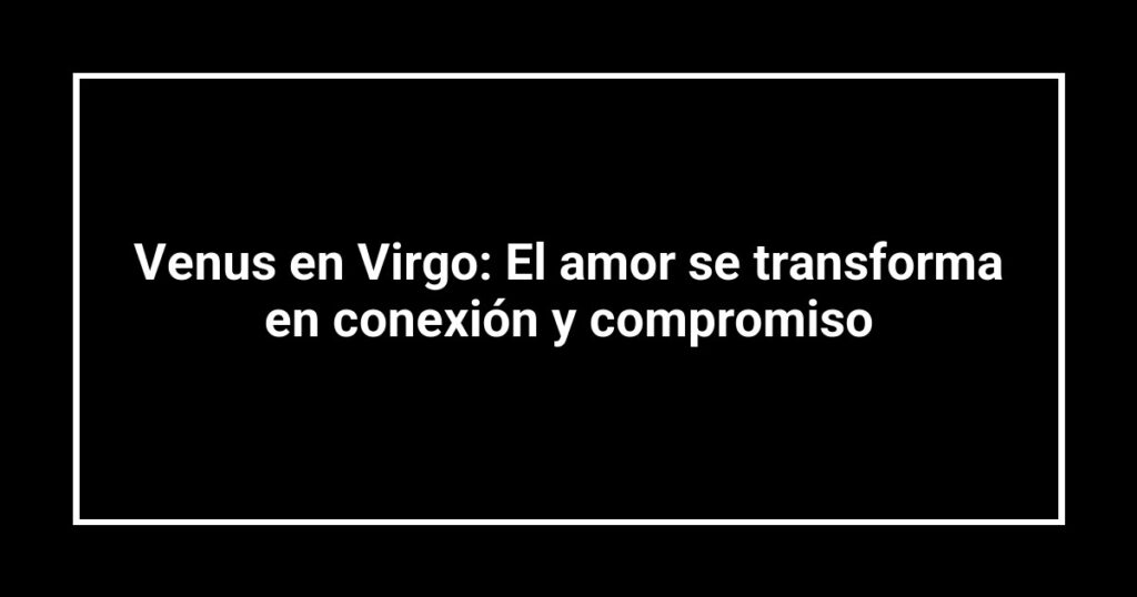 Venus en Virgo: El amor se transforma en conexión y compromiso
