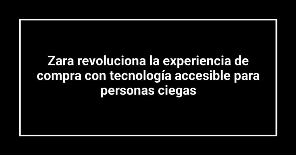 Zara revoluciona la experiencia de compra con tecnología accesible para personas ciegas