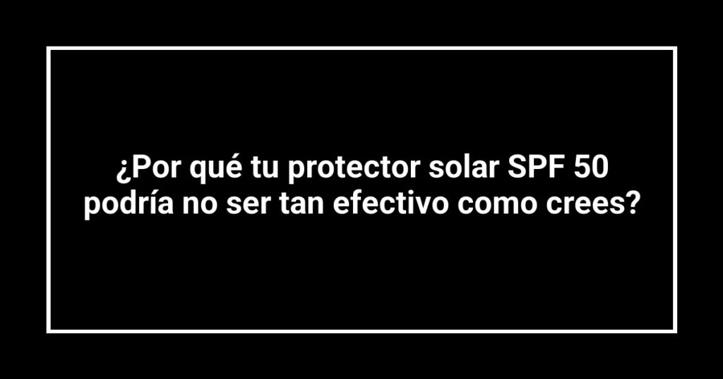 ¿Por qué tu protector solar SPF 50 podría no ser tan efectivo como crees?