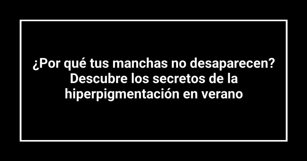 ¿Por qué tus manchas no desaparecen? Descubre los secretos de la hiperpigmentación en verano