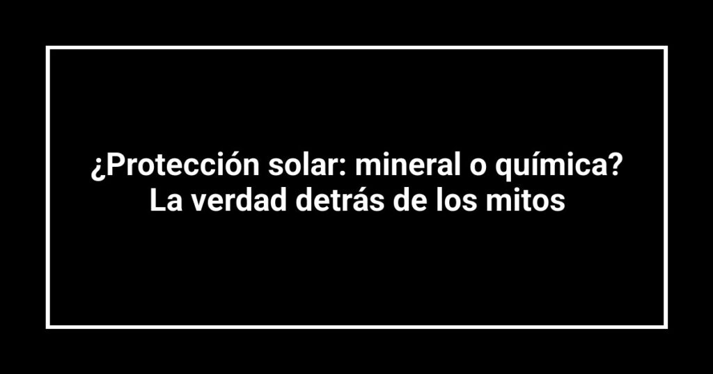 ¿Protección solar: mineral o química? La verdad detrás de los mitos