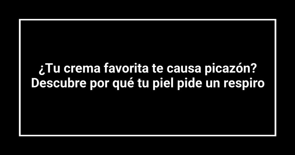 ¿Tu crema favorita te causa picazón? Descubre por qué tu piel pide un respiro