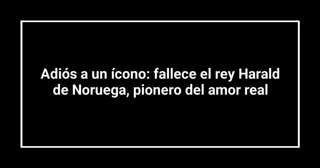 Adiós a un ícono: fallece el rey Harald de Noruega, pionero del amor real