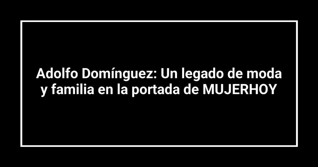 Adolfo Domínguez: Un legado de moda y familia en la portada de MUJERHOY