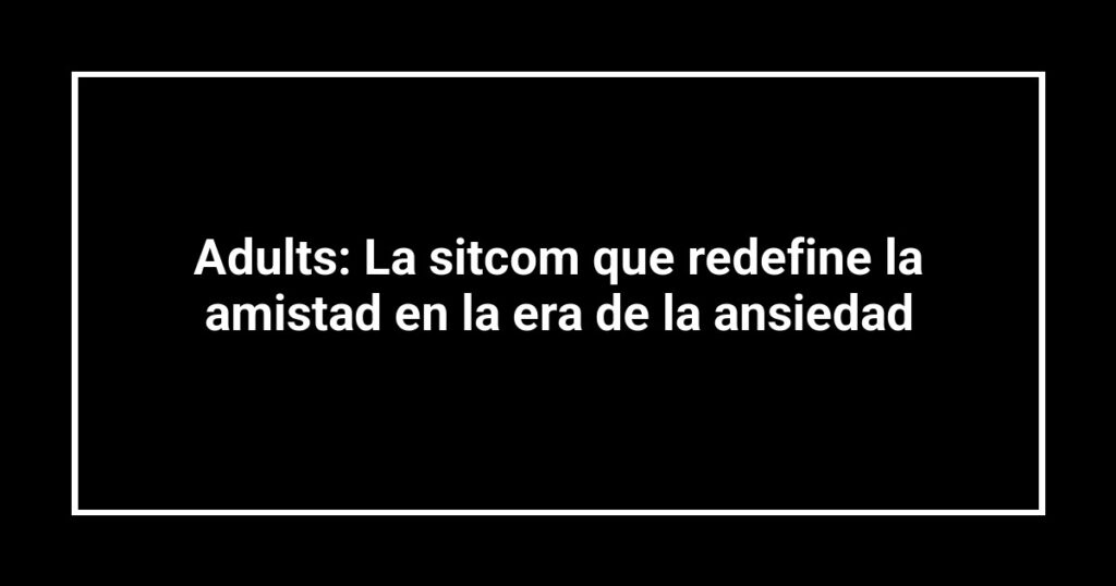 Adults: La sitcom que redefine la amistad en la era de la ansiedad