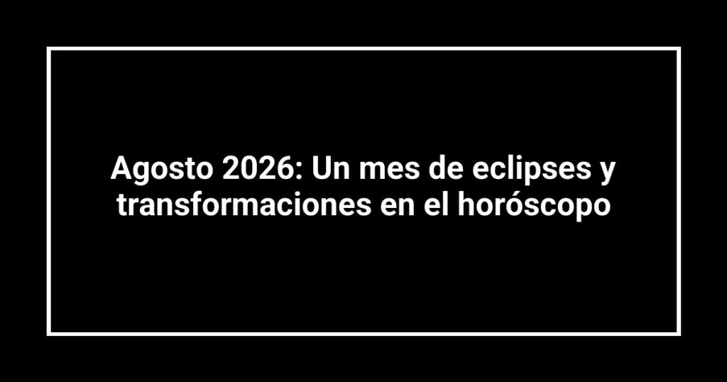 Agosto 2026: Un mes de eclipses y transformaciones en el horóscopo