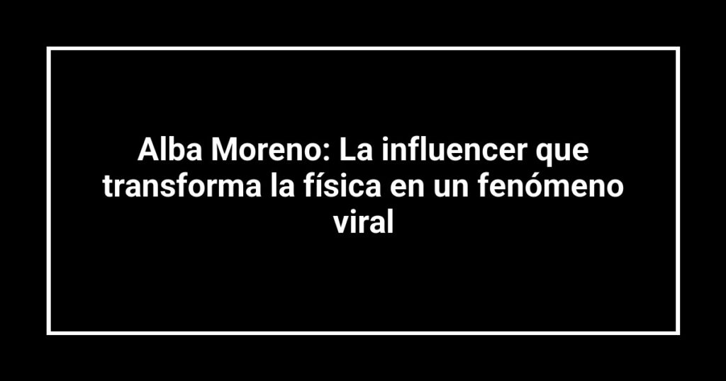 Alba Moreno: La influencer que transforma la física en un fenómeno viral