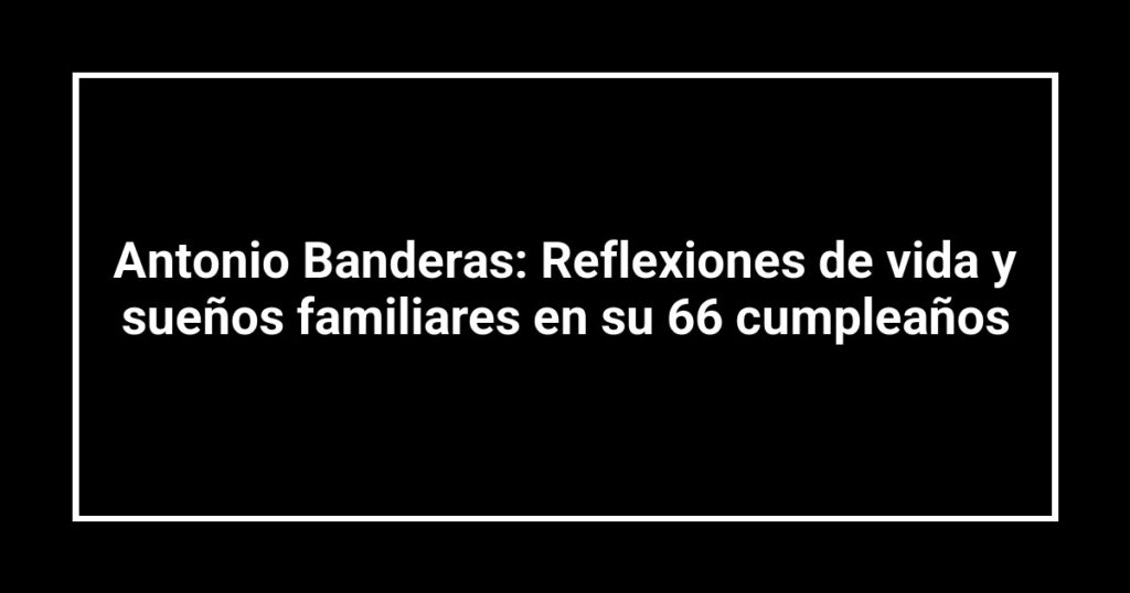 Antonio Banderas: Reflexiones de vida y sueños familiares en su 66 cumpleaños