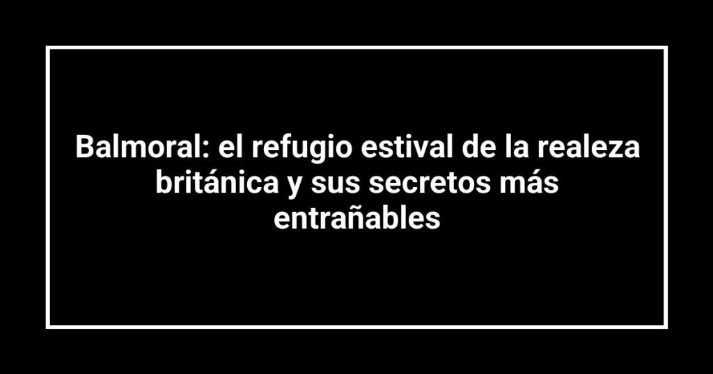 Balmoral: el refugio estival de la realeza británica y sus secretos más entrañables