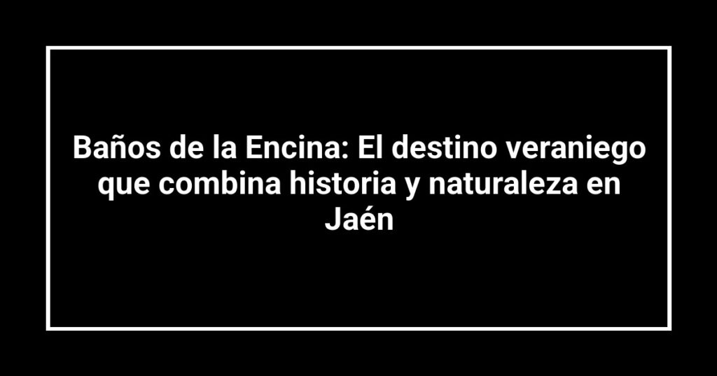 Baños de la Encina: El destino veraniego que combina historia y naturaleza en Jaén