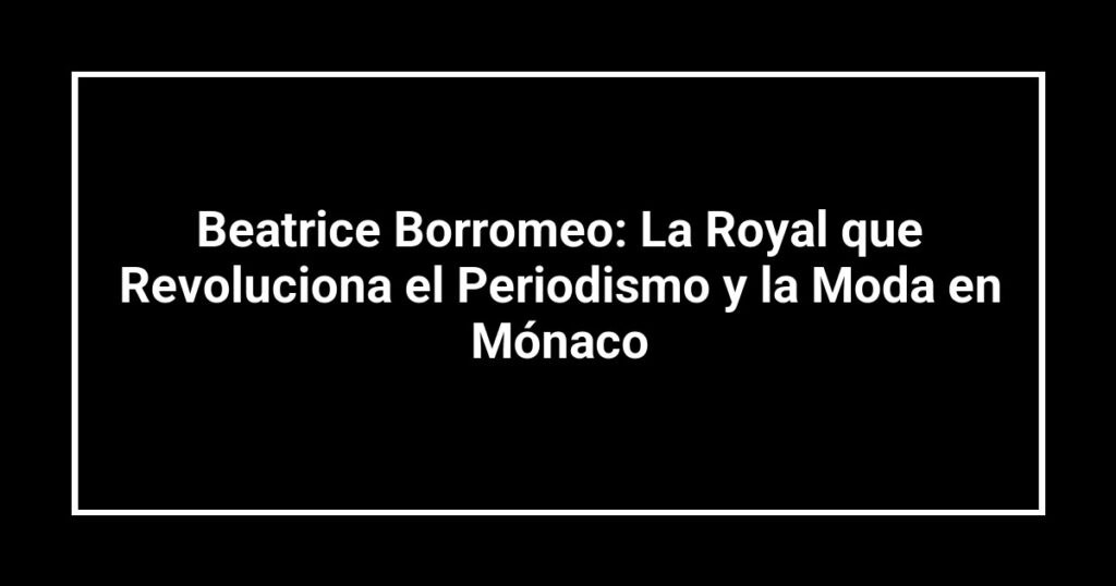 Beatrice Borromeo: La Royal que Revoluciona el Periodismo y la Moda en Mónaco