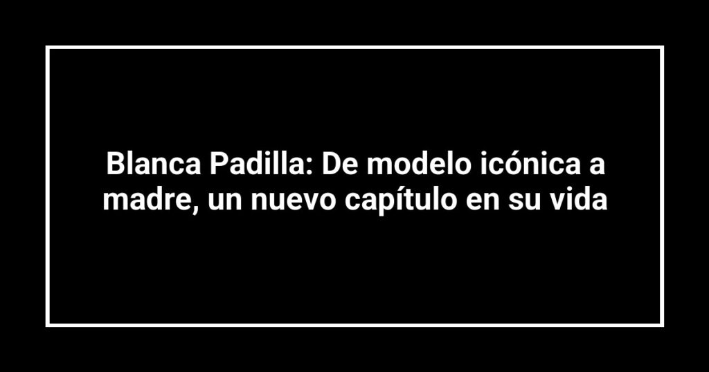 Blanca Padilla: De modelo icónica a madre, un nuevo capítulo en su vida
