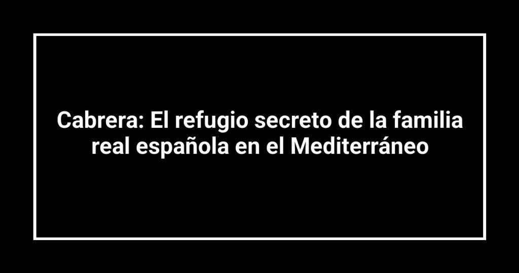 Cabrera: El refugio secreto de la familia real española en el Mediterráneo