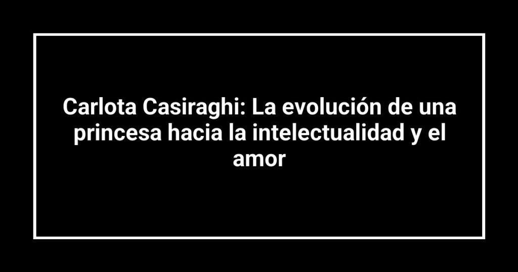 Carlota Casiraghi: La evolución de una princesa hacia la intelectualidad y el amor