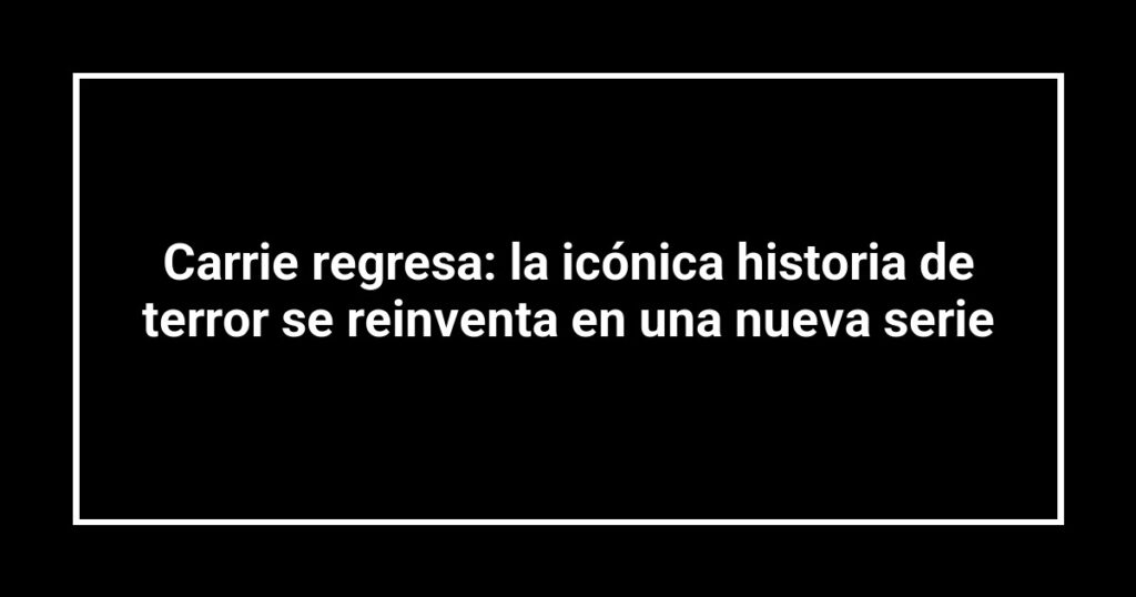 Carrie regresa: la icónica historia de terror se reinventa en una nueva serie