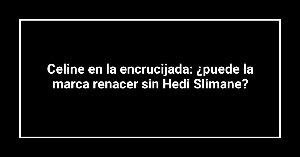 Celine en la encrucijada: ¿puede la marca renacer sin Hedi Slimane?