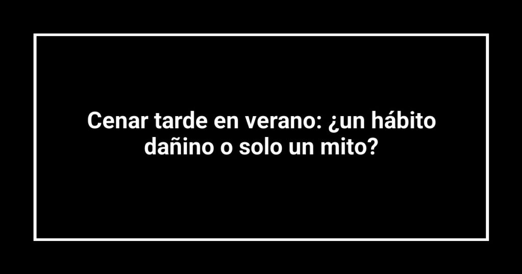 Cenar tarde en verano: ¿un hábito dañino o solo un mito?