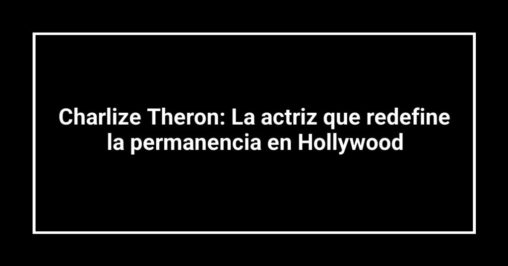 Charlize Theron: La actriz que redefine la permanencia en Hollywood