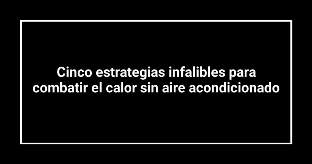 Cinco estrategias infalibles para combatir el calor sin aire acondicionado