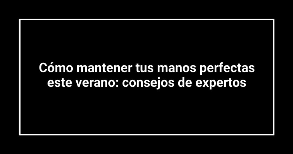 Cómo mantener tus manos perfectas este verano: consejos de expertos