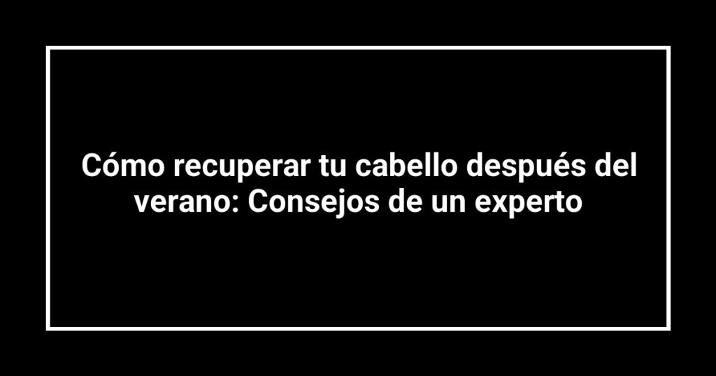 Cómo recuperar tu cabello después del verano: Consejos de un experto